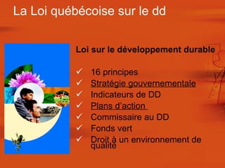 Loi sur le développement durable 16 principes  Stratégie gouvernementale Indicateurs de DD Plans d’action  Commissaire au DD Fonds vert Droit à un environnement de qualité  La Loi québécoise sur le dd 