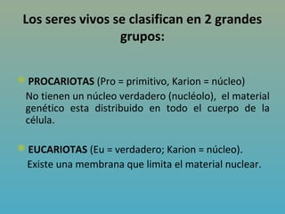 Los seres vivos se clasifican en 2 grandes
                  grupos:


PROCARIOTAS (Pro = primitivo, Karion = núcleo)
 No tienen un núcleo verdadero (nucléolo), el material
 genético esta distribuido en todo el cuerpo de la
 célula.

EUCARIOTAS (Eu = verdadero; Karion = núcleo).
 Existe una membrana que limita el material nuclear.
 