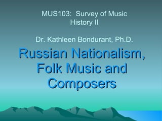 Russian Nationalism, Folk Music and Composers MUS103:  Survey of Music History II Dr. Kathleen Bondurant, Ph.D. 