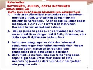 KeterkaitanKeterkaitan::
INSTRUMENINSTRUMEN,, JUKNIS, SERTA INSTRUMENJUKNIS, SERTA INSTRUMEN
PENGUMPULANPENGUMPULAN
DATA DAN INFORMASI PENDUKUNGDATA DAN INFORMASI PENDUKUNG AKREDITASIAKREDITASI
2. Setiap jawaban pada butir pernyataan instrumen
harus dibuktikan dengan bukti fisik, dokumen, atau
fakta seperti dijelaskan pada Juknis.
4. Bukti fisik, dokumen, maupun fakta yang sama
dapat digunakan untuk membuktikan atau
mendukung jawaban dari butir-butir pernyataan
lain yang berkaitan.
1. Instrumen Akreditasi merupakan satu kesatuan
utuh yang tidak terpisahkan dengan Juknis
Instrumen Akreditasi. Oleh sebab itu, agar dapat
menjawab butir-butir pernyataan instrumen
Saudara harus memahami Juknis.
3. Instrumen pengumpulan data dan informasi
pendukung digunakan untuk memudahkan dalam
mengisi butir instrumen akreditasi dan
pengecekan data-data yang diperlukan.
10
 