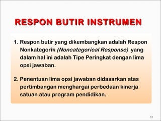 1. Respon butir yang dikembangkan adalah Respon
Nonkategorik (Noncategorical Response) yang
dalam hal ini adalah Tipe Peringkat dengan lima
opsi jawaban.
RESPON BUTIR INSTRUMENRESPON BUTIR INSTRUMEN
2. Penentuan lima opsi jawaban didasarkan atas
pertimbangan menghargai perbedaan kinerja
satuan atau program pendidikan.
12
 