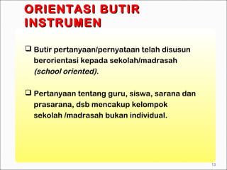  Butir pertanyaan/pernyataan telah disusun
berorientasi kepada sekolah/madrasah
(school oriented).
 Pertanyaan tentang guru, siswa, sarana dan
prasarana, dsb mencakup kelompok
sekolah /madrasah bukan individual.
ORIENTASI BUTIRORIENTASI BUTIR
INSTRUMENINSTRUMEN
13
 