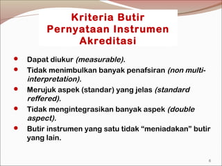 Kriteria Butir
Pernyataan Instrumen
Akreditasi
 Dapat diukur (measurable).
 Tidak menimbulkan banyak penafsiran (non multi-
interpretation).
 Merujuk aspek (standar) yang jelas (standard
reffered).
 Tidak mengintegrasikan banyak aspek (double
aspect).
 Butir instrumen yang satu tidak “meniadakan” butir
yang lain.
6
 