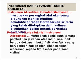 INSTRUMEN DAN PETUNJUK TEKNISINSTRUMEN DAN PETUNJUK TEKNIS
AKREDITASIAKREDITASI
Petunjuk Teknis (Juknis) Instrumen
Akreditasi … merupakan penjelasan tentang
pembuktian jawaban atas instrumen, baik
berupa dokumen, bukti fisik atau fakta yang
harus diperlihatkan oleh pihak sekolah/
madrasah kepada tim asesor pada saat
visitasi.
Instrumen Akreditasi Sekolah/Madrasah …
merupakan perangkat alat ukur yang
digunakan menilai kualitas
sekolah/madrasah berdasarkan kriteria
yang telah ditetapkan dan hasilnya
diwujudkan dalam bentuk peringkat
akreditasi.
8
 