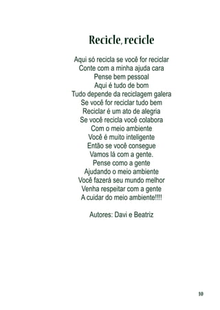 Recicle, recicle
Aqui só recicla se você for reciclar
Conte com a minha ajuda cara
Pense bem pessoal
Aqui é tudo de bom
Tudo depende da reciclagem galera
Se você for reciclar tudo bem
Reciclar é um ato de alegria
Se você recicla você colabora
Com o meio ambiente
Você é muito inteligente
Então se você consegue
Vamos lá com a gente.
Pense como a gente
Ajudando o meio ambiente
Você fazerá seu mundo melhor
Venha respeitar com a gente
A cuidar do meio ambiente!!!!
Autores: Davi e Beatriz

10

 