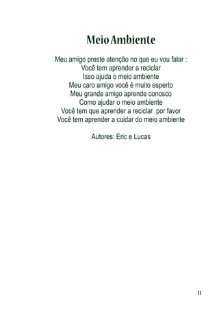 Meio Ambiente
Meu amigo preste atenção no que eu vou falar :
Você tem aprender a reciclar
Isso ajuda o meio ambiente
Meu caro amigo você é muito esperto
Meu grande amigo aprende conosco
Como ajudar o meio ambiente
Você tem que aprender a reciclar por favor
Você tem aprender a cuidar do meio ambiente
Autores: Eric e Lucas

11

 