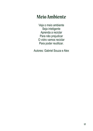 Meio Ambiente
Veja o meio ambiente
Seja inteligente
Aprenda a reciclar
Para não prejudicar
O vidro vamos reciclar
Para poder reutilizar.
Autores: Gabriel Souza e Alex

12

 
