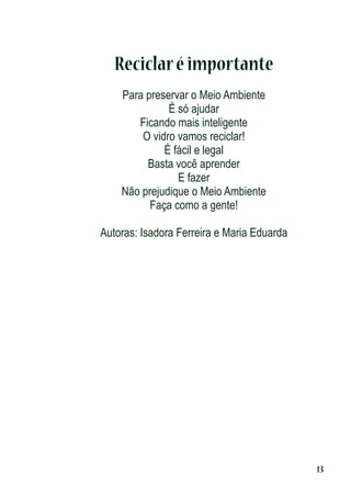 Reciclar é importante
Para preservar o Meio Ambiente
É só ajudar
Ficando mais inteligente
O vidro vamos reciclar!
É fácil e legal
Basta você aprender
E fazer
Não prejudique o Meio Ambiente
Faça como a gente!
Autoras: Isadora Ferreira e Maria Eduarda

13

 