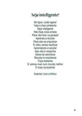 Seja inteligente!
Se ligue, cuide agora!
Veja o meio ambiente
Seja inteligente
Não faça coisa errada
Para não ﬁcar na parada!
Aprenda a reciclar
Para não se prejudicar
O vidro vamos reutilizar
Aprendendo a reciclar
Isso não é vergonha
Deixe de cerimônia
Reciclar é importante
Faça bastante
E vamos viver num mundo melhor
E mais consciente!
Autores: Ivan e Arthur

16

 