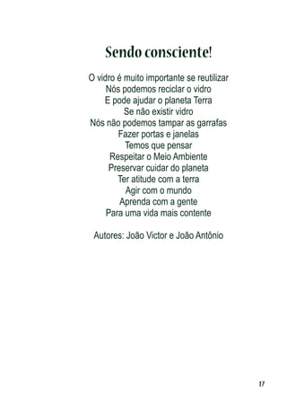 Sendo consciente!
O vidro é muito importante se reutilizar
Nós podemos reciclar o vidro
E pode ajudar o planeta Terra
Se não existir vidro
Nós não podemos tampar as garrafas
Fazer portas e janelas
Temos que pensar
Respeitar o Meio Ambiente
Preservar cuidar do planeta
Ter atitude com a terra
Agir com o mundo
Aprenda com a gente
Para uma vida mais contente
Autores: João Victor e João Antônio

17

 