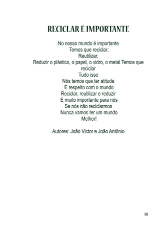 RECICLAR É IMPORTANTE
No nosso mundo é importante
Temos que reciclar;
Reutilizar,
Reduzir o plástico, o papel, o vidro, o metal Temos que
reciclar
Tudo isso
Nós temos que ter atitude
E respeito com o mundo
Reciclar, reutilizar e reduzir
É muito importante para nós
Se nós não reciclarmos
Nunca vamos ter um mundo
Melhor!
Autores: João Victor e João Antônio

18

 
