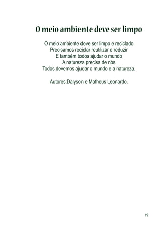 O meio ambiente deve ser limpo
O meio ambiente deve ser limpo e reciclado
Precisamos reciclar reutilizar e reduzir
E também todos ajudar o mundo
A natureza precisa de nós
Todos devemos ajudar o mundo e a natureza.
Autores:Dalyson e Matheus Leonardo.

19

 