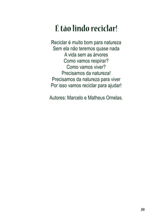 É tão lindo reciclar!
Reciclar é muito bom para natureza
Sem ela não teremos quase nada
A vida sem as árvores
Como vamos respirar?
Como vamos viver?
Precisamos da natureza!
Precisamos da natureza para viver
Por isso vamos reciclar para ajudar!
Autores: Marcelo e Matheus Ornelas.

20

 