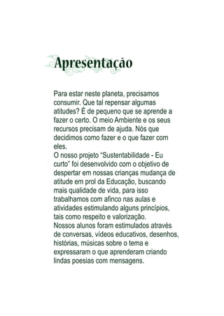 Apresentação
Para estar neste planeta, precisamos
consumir. Que tal repensar algumas
atitudes? É de pequeno que se aprende a
fazer o certo. O meio Ambiente e os seus
recursos precisam de ajuda. Nós que
decidimos como fazer e o que fazer com
eles.
O nosso projeto “Sustentabilidade - Eu
curto” foi desenvolvido com o objetivo de
despertar em nossas crianças mudança de
atitude em prol da Educação, buscando
mais qualidade de vida, para isso
trabalhamos com aﬁnco nas aulas e
atividades estimulando alguns princípios,
tais como respeito e valorização.
Nossos alunos foram estimulados através
de conversas, vídeos educativos, desenhos,
histórias, músicas sobre o tema e
expressaram o que aprenderam criando
lindas poesias com mensagens.

 