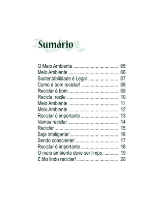 Sumário
O Meio Ambiente ....................................
Meio Ambiente ........................................
Sustentabilidade é Legal ........................
Como é bom reciclar! .............................
Reciclar é bom ........................................
Recicle, recile .........................................
Meio Ambiente ........................................
Meio Ambiente ........................................
Reciclar é importante ..............................
Vamos reciclar ........................................
Reciclar ...................................................
Seja inteligente! ......................................
Sendo consciente! ..................................
Reciclar é importante ..............................
O meio ambiente deve ser limpo ............
É tão lindo reciclar! .................................

05
06
07
08
09
10
11
12
13
14
15
16
17
18
19
20

 