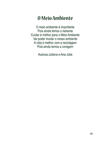 O Meio Ambiente
O meio ambiente é importante
Pois ainda temos o restante
Cuidar é melhor para o Meio Ambiente
Vai poder mudar o nosso ambiente
A vida é melhor com a reciclagem
Pois ainda temos a coragem
Autoras:Juliana e Ana Júlia

05

 