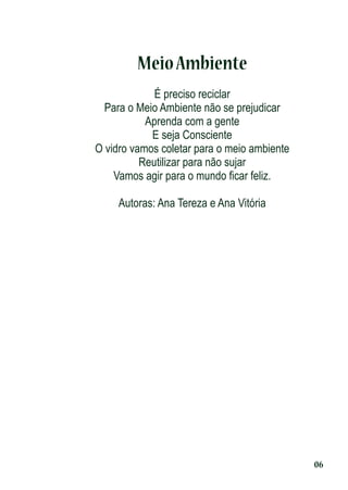 Meio Ambiente
É preciso reciclar
Para o Meio Ambiente não se prejudicar
Aprenda com a gente
E seja Consciente
O vidro vamos coletar para o meio ambiente
Reutilizar para não sujar
Vamos agir para o mundo ﬁcar feliz.
Autoras: Ana Tereza e Ana Vitória

06

 