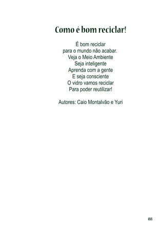Como é bom reciclar!
É bom reciclar
para o mundo não acabar.
Veja o Meio Ambiente
Seja inteligente
Aprenda com a gente
E seja consciente
O vidro vamos reciclar
Para poder reutilizar!
Autores: Caio Montalvão e Yuri

08

 
