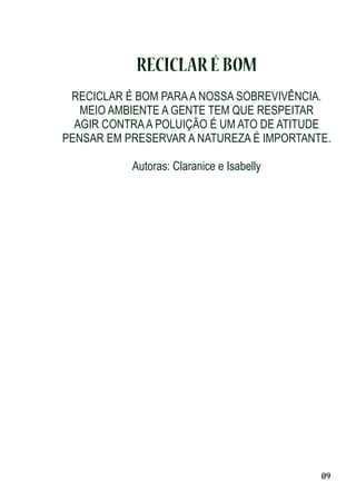 RECICLAR É BOM
RECICLAR É BOM PARA A NOSSA SOBREVIVÊNCIA.
MEIO AMBIENTE A GENTE TEM QUE RESPEITAR
AGIR CONTRA A POLUIÇÃO É UM ATO DE ATITUDE
PENSAR EM PRESERVAR A NATUREZA É IMPORTANTE.
Autoras: Claranice e Isabelly

09

 