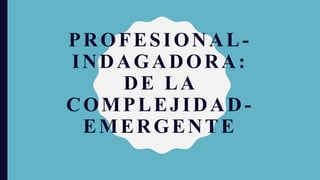 PROFESIONAL-
INDAGADORA:
DE LA
COMPLEJIDAD-
EMERGENTE
 