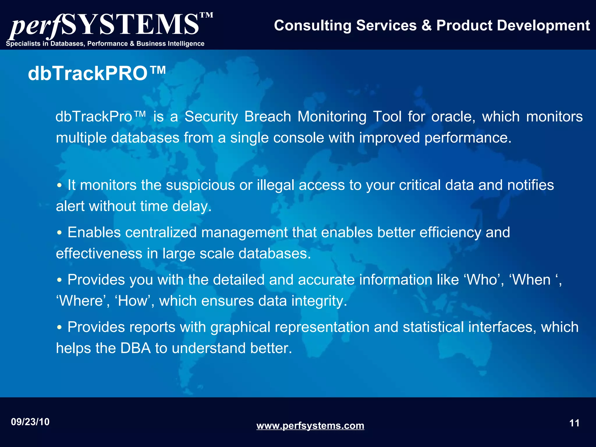 dbTrackPRO™ dbTrackPro™ is a Security Breach Monitoring Tool for oracle, which monitors multiple databases from a single console with improved performance. It  monitors the suspicious or illegal access to your critical data and notifies alert without time delay. Enables centralized management that enables better efficiency and effectiveness in large scale databases.  Provides you with the detailed and accurate information like ‘Who’, ‘When ‘, ‘Where’, ‘How’, which ensures data integrity. Provides reports with graphical representation and statistical interfaces, which helps the DBA to understand better. 