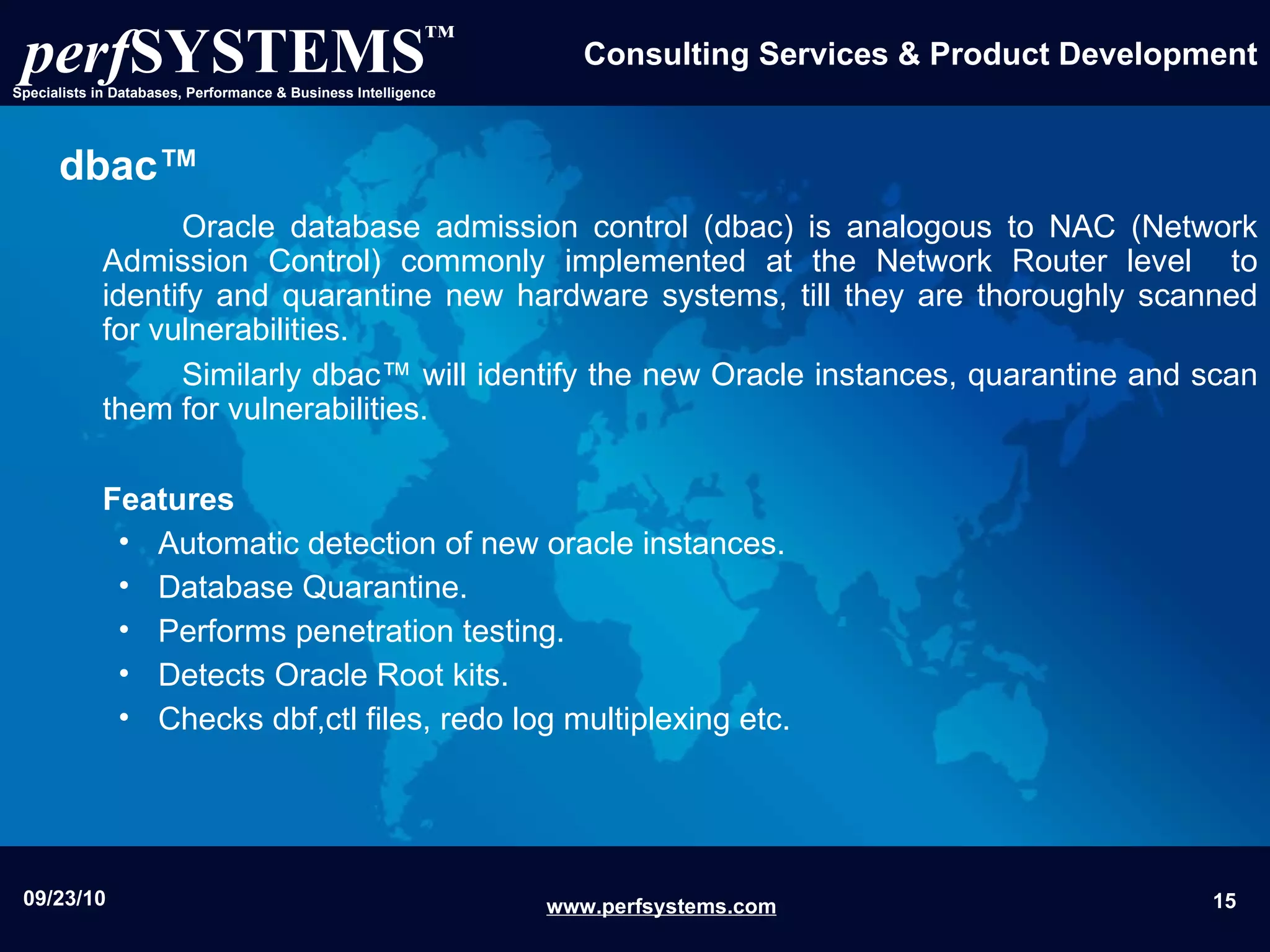dbac™ Oracle database admission control (dbac) is analogous to NAC (Network Admission Control) commonly implemented at the Network Router level  to identify and quarantine new hardware systems, till they are thoroughly scanned for vulnerabilities.  Similarly dbac™ will identify the new Oracle instances, quarantine and scan them for vulnerabilities. Features Automatic detection of new oracle instances. Database Quarantine. Performs penetration testing. Detects Oracle Root kits. Checks dbf,ctl files, redo log multiplexing etc. 