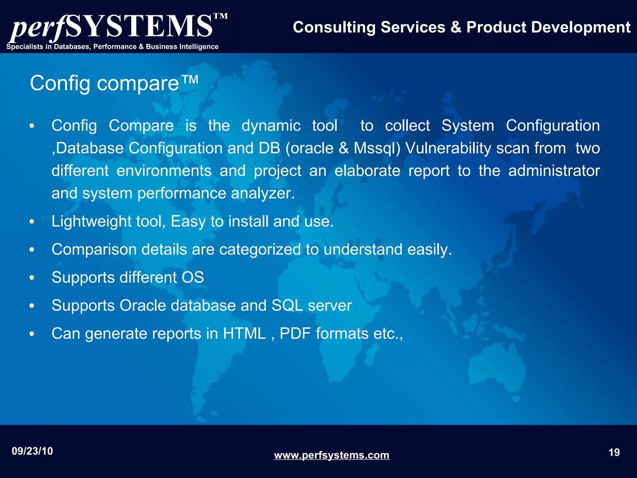 Config compare™ Config Compare is the dynamic tool  to collect System Configuration ,Database Configuration and DB (oracle & Mssql) Vulnerability scan from  two different environments and project an elaborate report to the administrator and system performance analyzer. Lightweight tool, Easy to install and use. Comparison details are categorized to understand easily. Supports different OS Supports Oracle database and SQL server Can generate reports in HTML , PDF formats etc., 