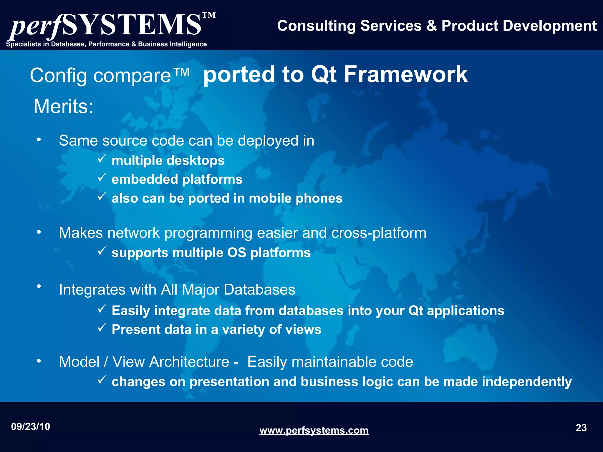 Same source code can be deployed in  multiple desktops embedded platforms  also can be ported in mobile phones Makes network programming easier and cross-platform  supports multiple OS platforms  Integrates with All Major Databases   Easily integrate data from databases into your Qt applications   Present data in a variety of views Model / View Architecture -  Easily maintainable code changes on presentation and business logic can be made independently Config compare™   ported to Qt Framework Merits: 