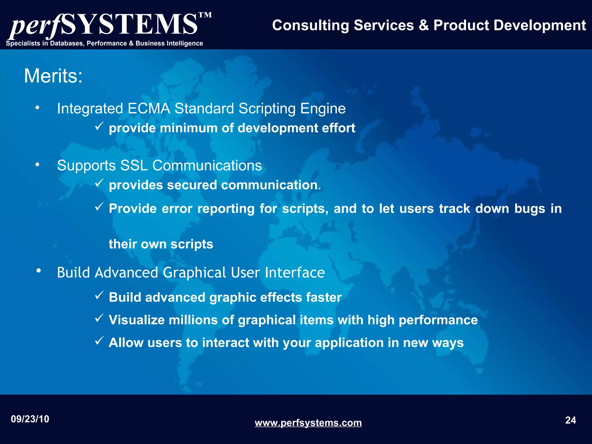 Integrated ECMA Standard Scripting Engine  provide minimum of development effort   Supports SSL Communications  provides secured communication .  Provide error reporting for scripts, and to let users track down bugs in their own scripts   Build Advanced Graphical User Interface   Build advanced graphic effects faster  Visualize millions of graphical items with high performance  Allow users to interact with your application in new ways Merits: 