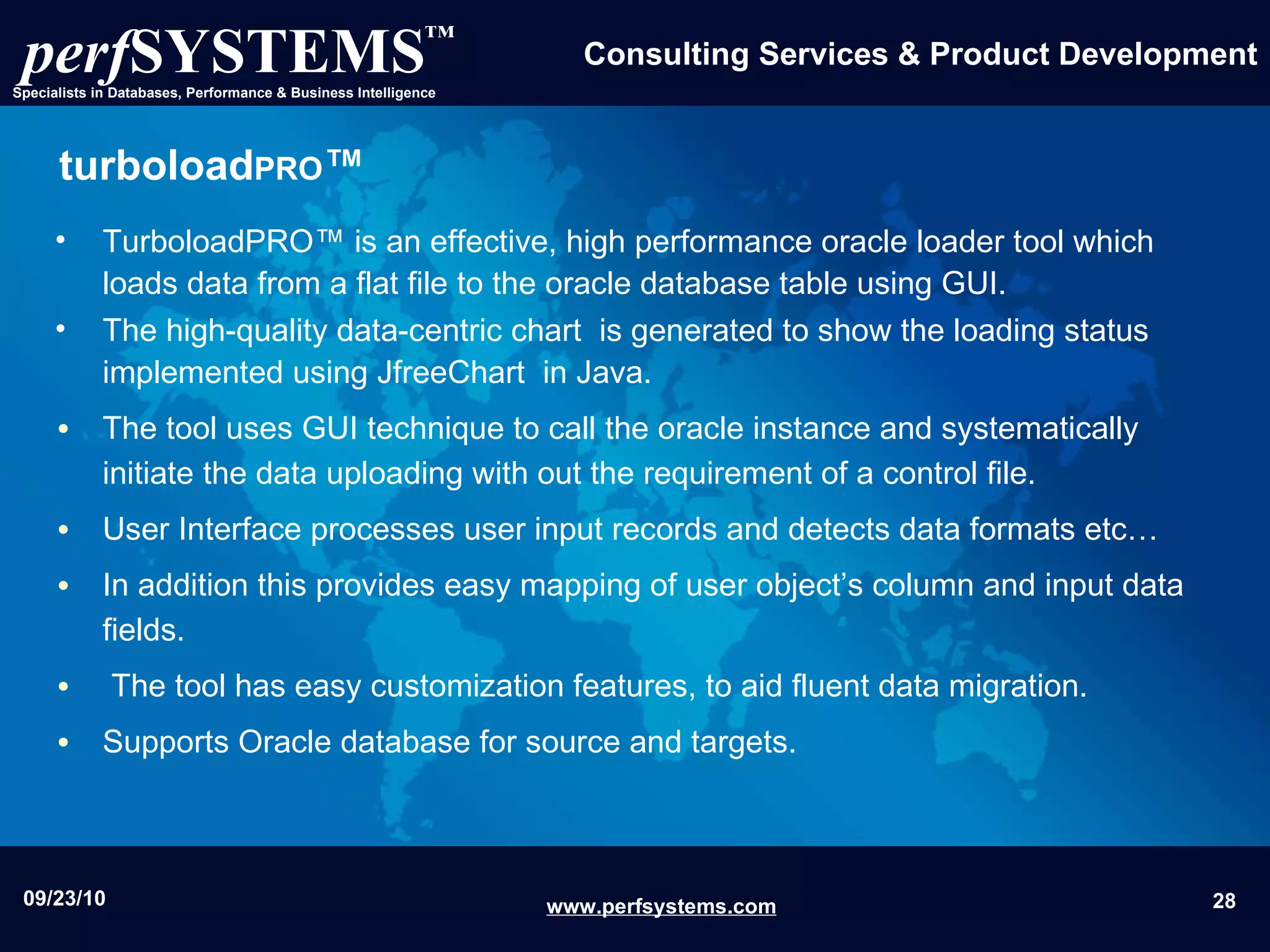 turboload PRO ™ TurboloadPRO™ is an effective, high performance oracle loader tool which loads data from a flat file to the oracle database table using GUI . The high-quality data-centric chart  is generated to show the loading status  implemented using JfreeChart  in Java. The tool uses GUI technique to call the oracle instance and systematically initiate the data uploading with out the requirement of a control file. User Interface processes user input records and detects data formats etc…  In addition this provides easy mapping of user object’s column and input data fields. The tool has easy customization features, to aid fluent data migration. Supports Oracle database for source and targets. 