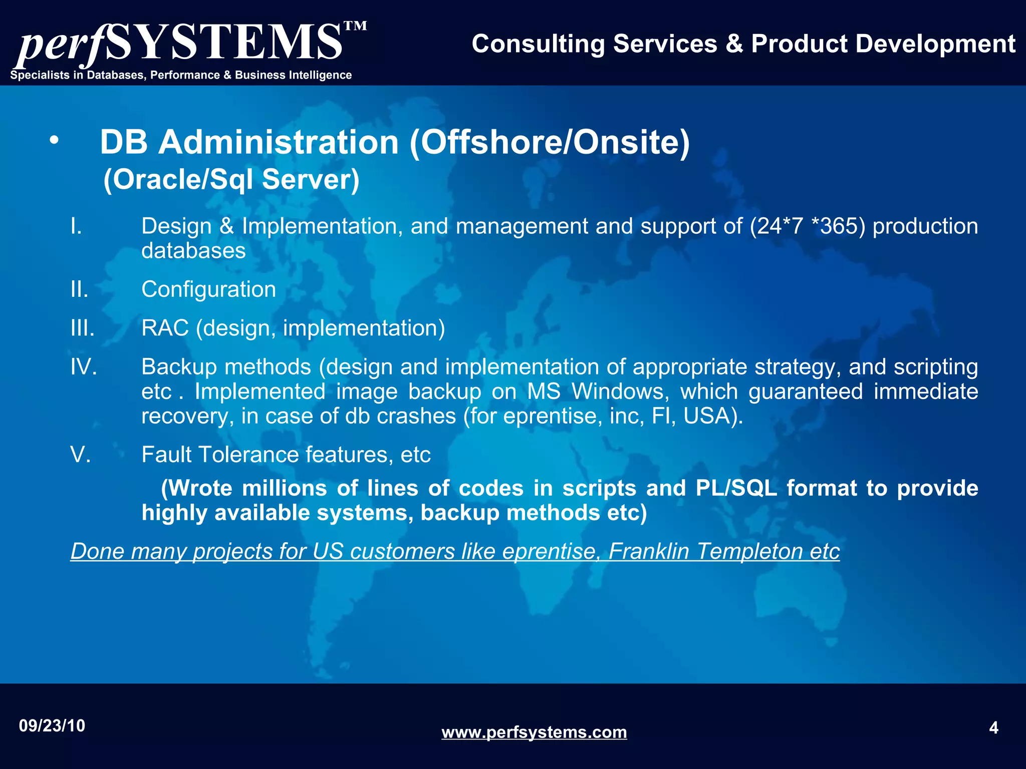 DB Administration (Offshore/Onsite)   (Oracle/Sql Server) Design & Implementation, and management and support of (24*7 *365) production databases Configuration RAC (design, implementation) Backup methods (design and implementation of appropriate strategy, and scripting etc . Implemented image backup on MS Windows, which guaranteed immediate recovery, in case of db crashes (for eprentise, inc, Fl, USA). Fault Tolerance features, etc (Wrote millions of lines of codes in scripts and PL/SQL format to provide highly available systems, backup methods etc) Done many projects for US customers like eprentise, Franklin Templeton etc 