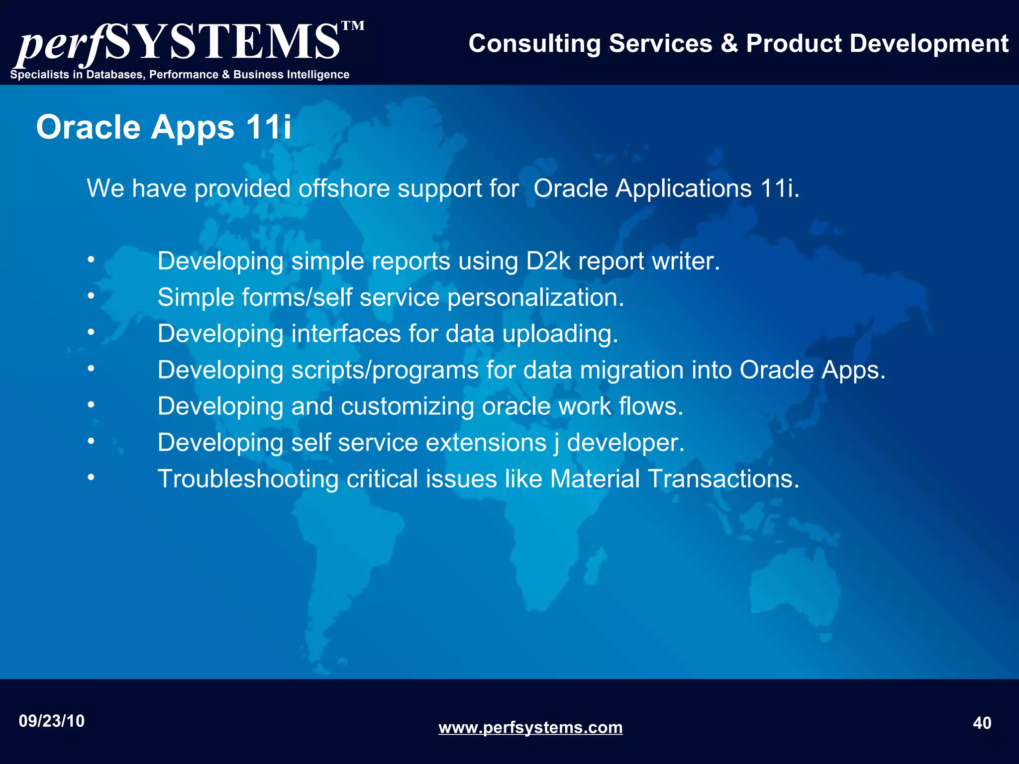 Oracle Apps 11i We have provided offshore support for  Oracle Applications 11i. Developing simple reports using D2k report writer. Simple forms/self service personalization. Developing interfaces for data uploading. Developing scripts/programs for data migration into Oracle Apps. Developing and customizing oracle work flows.  Developing self service extensions j developer.  Troubleshooting critical issues like Material Transactions.  