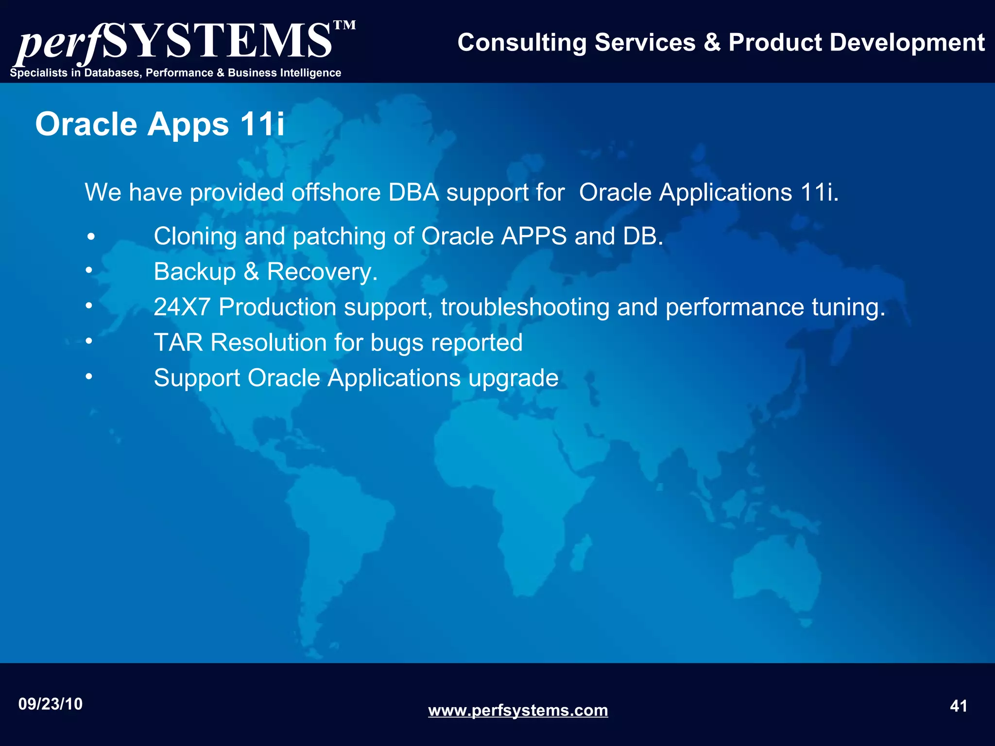 Oracle Apps 11i We have provided offshore DBA support for  Oracle Applications 11i. Cloning and patching of Oracle APPS and DB. Backup & Recovery. 24X7 Production support, troubleshooting and performance tuning. TAR Resolution for bugs reported  Support Oracle Applications upgrade 