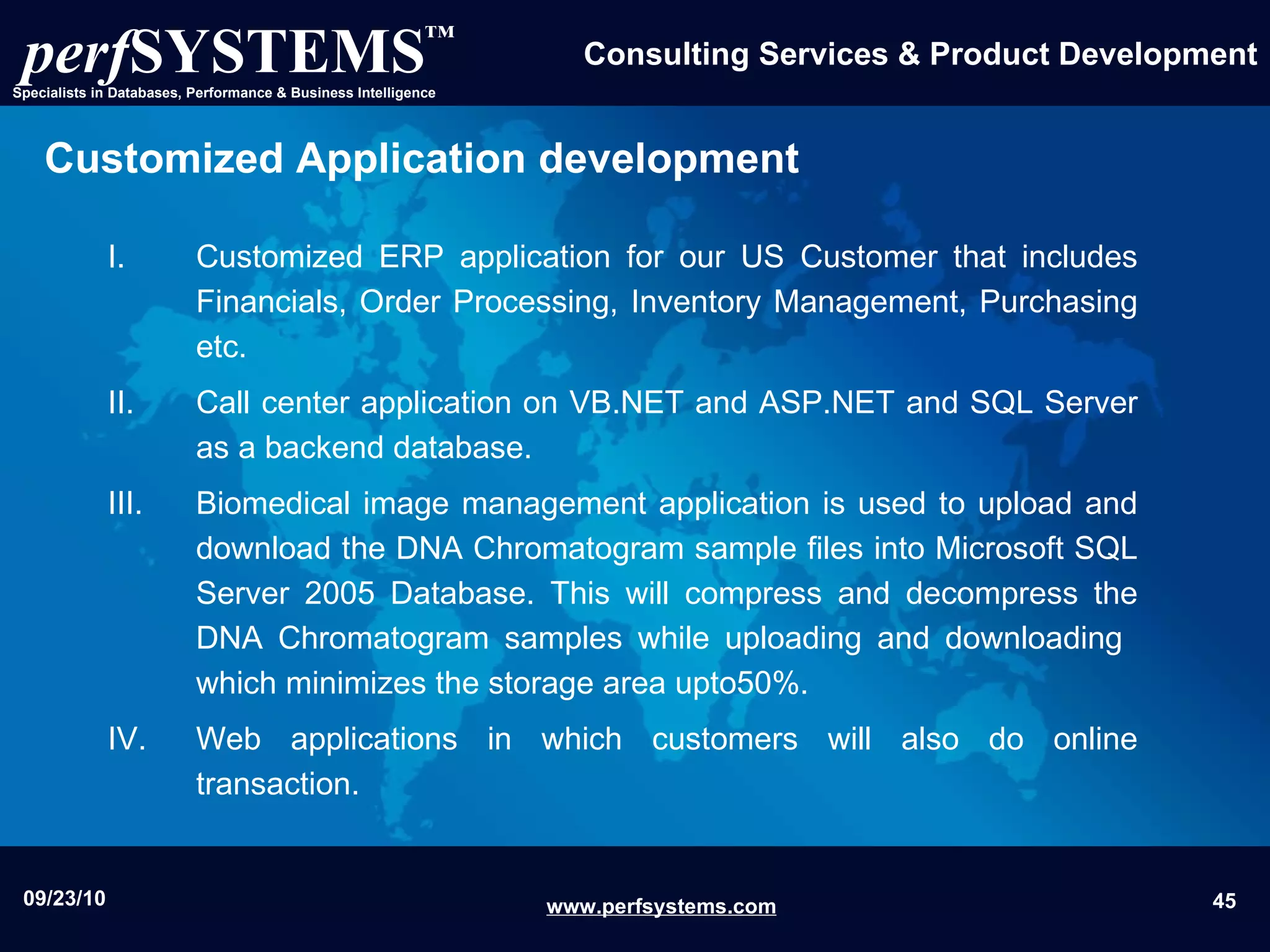 Customized Application   development Customized ERP application for our US Customer that includes Financials, Order Processing, Inventory Management, Purchasing etc. Call center application on VB.NET and ASP.NET and SQL Server as a backend database. Biomedical image management  application  is used to upload and download the DNA Chromatogram sample files into Microsoft SQL Server 2005 Database. This will compress and decompress the DNA Chromatogram samples while uploading and downloading  which minimizes the storage area upto50%. Web applications in which customers will also do online transaction. 