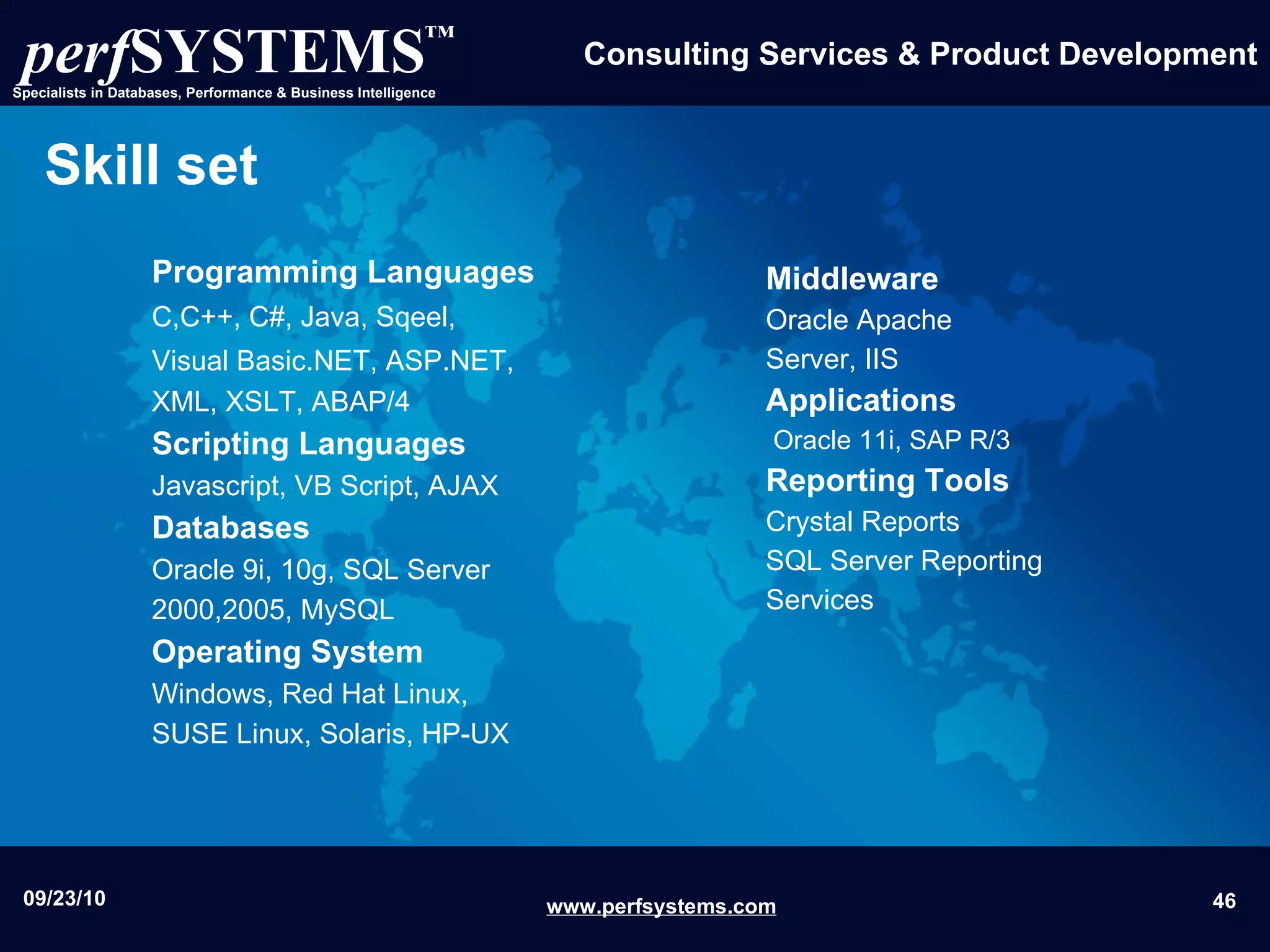 Skill set Programming Languages C,C++, C#, Java, Sqeel,   Visual Basic.NET, ASP.NET,   XML, XSLT, ABAP/4 Scripting Languages Javascript, VB Script, AJAX Databases Oracle 9i, 10g, SQL Server 2000,2005, MySQL Operating System Windows, Red Hat Linux, SUSE Linux, Solaris, HP-UX Middleware   Oracle Apache Server, IIS  Applications   Oracle 11i, SAP R/3 Reporting Tools Crystal Reports    SQL Server Reporting Services 
