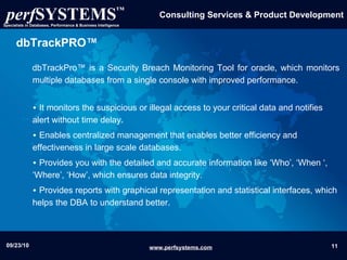 dbTrackPRO™ dbTrackPro™ is a Security Breach Monitoring Tool for oracle, which monitors multiple databases from a single console with improved performance. It  monitors the suspicious or illegal access to your critical data and notifies alert without time delay. Enables centralized management that enables better efficiency and effectiveness in large scale databases.  Provides you with the detailed and accurate information like ‘Who’, ‘When ‘, ‘Where’, ‘How’, which ensures data integrity. Provides reports with graphical representation and statistical interfaces, which helps the DBA to understand better. 