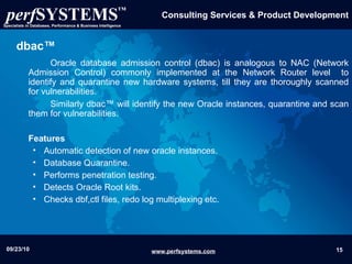 dbac™ Oracle database admission control (dbac) is analogous to NAC (Network Admission Control) commonly implemented at the Network Router level  to identify and quarantine new hardware systems, till they are thoroughly scanned for vulnerabilities.  Similarly dbac™ will identify the new Oracle instances, quarantine and scan them for vulnerabilities. Features Automatic detection of new oracle instances. Database Quarantine. Performs penetration testing. Detects Oracle Root kits. Checks dbf,ctl files, redo log multiplexing etc. 