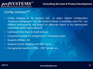 Config compare™ Config Compare is the dynamic tool  to collect System Configuration ,Database Configuration and DB (oracle & Mssql) Vulnerability scan from  two different environments and project an elaborate report to the administrator and system performance analyzer. Lightweight tool, Easy to install and use. Comparison details are categorized to understand easily. Supports different OS Supports Oracle database and SQL server Can generate reports in HTML , PDF formats etc., 