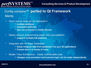 Same source code can be deployed in  multiple desktops embedded platforms  also can be ported in mobile phones Makes network programming easier and cross-platform  supports multiple OS platforms  Integrates with All Major Databases   Easily integrate data from databases into your Qt applications   Present data in a variety of views Model / View Architecture -  Easily maintainable code changes on presentation and business logic can be made independently Config compare™   ported to Qt Framework Merits: 