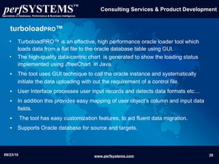 turboload PRO ™ TurboloadPRO™ is an effective, high performance oracle loader tool which loads data from a flat file to the oracle database table using GUI . The high-quality data-centric chart  is generated to show the loading status  implemented using JfreeChart  in Java. The tool uses GUI technique to call the oracle instance and systematically initiate the data uploading with out the requirement of a control file. User Interface processes user input records and detects data formats etc…  In addition this provides easy mapping of user object’s column and input data fields. The tool has easy customization features, to aid fluent data migration. Supports Oracle database for source and targets. 
