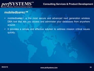 mobiledba PRO ™ mobiledba PRO ™  is the most secure and advanced next generation wireless DBA tool that lets you access and administer your databases from anywhere around. It provides a simple and effective solution to address mission critical issues quickly. 