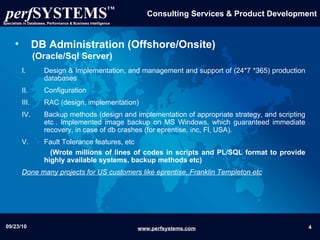 DB Administration (Offshore/Onsite)   (Oracle/Sql Server) Design & Implementation, and management and support of (24*7 *365) production databases Configuration RAC (design, implementation) Backup methods (design and implementation of appropriate strategy, and scripting etc . Implemented image backup on MS Windows, which guaranteed immediate recovery, in case of db crashes (for eprentise, inc, Fl, USA). Fault Tolerance features, etc (Wrote millions of lines of codes in scripts and PL/SQL format to provide highly available systems, backup methods etc) Done many projects for US customers like eprentise, Franklin Templeton etc 