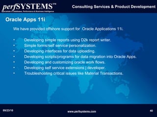 Oracle Apps 11i We have provided offshore support for  Oracle Applications 11i. Developing simple reports using D2k report writer. Simple forms/self service personalization. Developing interfaces for data uploading. Developing scripts/programs for data migration into Oracle Apps. Developing and customizing oracle work flows.  Developing self service extensions j developer.  Troubleshooting critical issues like Material Transactions.  