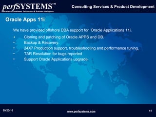 Oracle Apps 11i We have provided offshore DBA support for  Oracle Applications 11i. Cloning and patching of Oracle APPS and DB. Backup & Recovery. 24X7 Production support, troubleshooting and performance tuning. TAR Resolution for bugs reported  Support Oracle Applications upgrade 