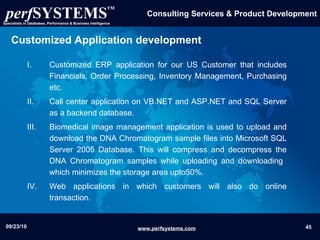 Customized Application   development Customized ERP application for our US Customer that includes Financials, Order Processing, Inventory Management, Purchasing etc. Call center application on VB.NET and ASP.NET and SQL Server as a backend database. Biomedical image management  application  is used to upload and download the DNA Chromatogram sample files into Microsoft SQL Server 2005 Database. This will compress and decompress the DNA Chromatogram samples while uploading and downloading  which minimizes the storage area upto50%. Web applications in which customers will also do online transaction. 