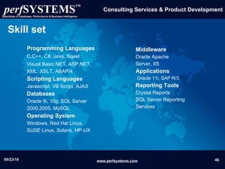 Skill set Programming Languages C,C++, C#, Java, Sqeel,   Visual Basic.NET, ASP.NET,   XML, XSLT, ABAP/4 Scripting Languages Javascript, VB Script, AJAX Databases Oracle 9i, 10g, SQL Server 2000,2005, MySQL Operating System Windows, Red Hat Linux, SUSE Linux, Solaris, HP-UX Middleware   Oracle Apache Server, IIS  Applications   Oracle 11i, SAP R/3 Reporting Tools Crystal Reports    SQL Server Reporting Services 