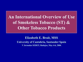 An International Overview of Use
 of Smokeless Tobacco (ST) &
    Other Tobacco Products

           Elizabeth E. Brait, MSS
    University of Cantabria, Santander Spain
        V Jornadas SEDET, Badajoz, May 4-6, 2006
 