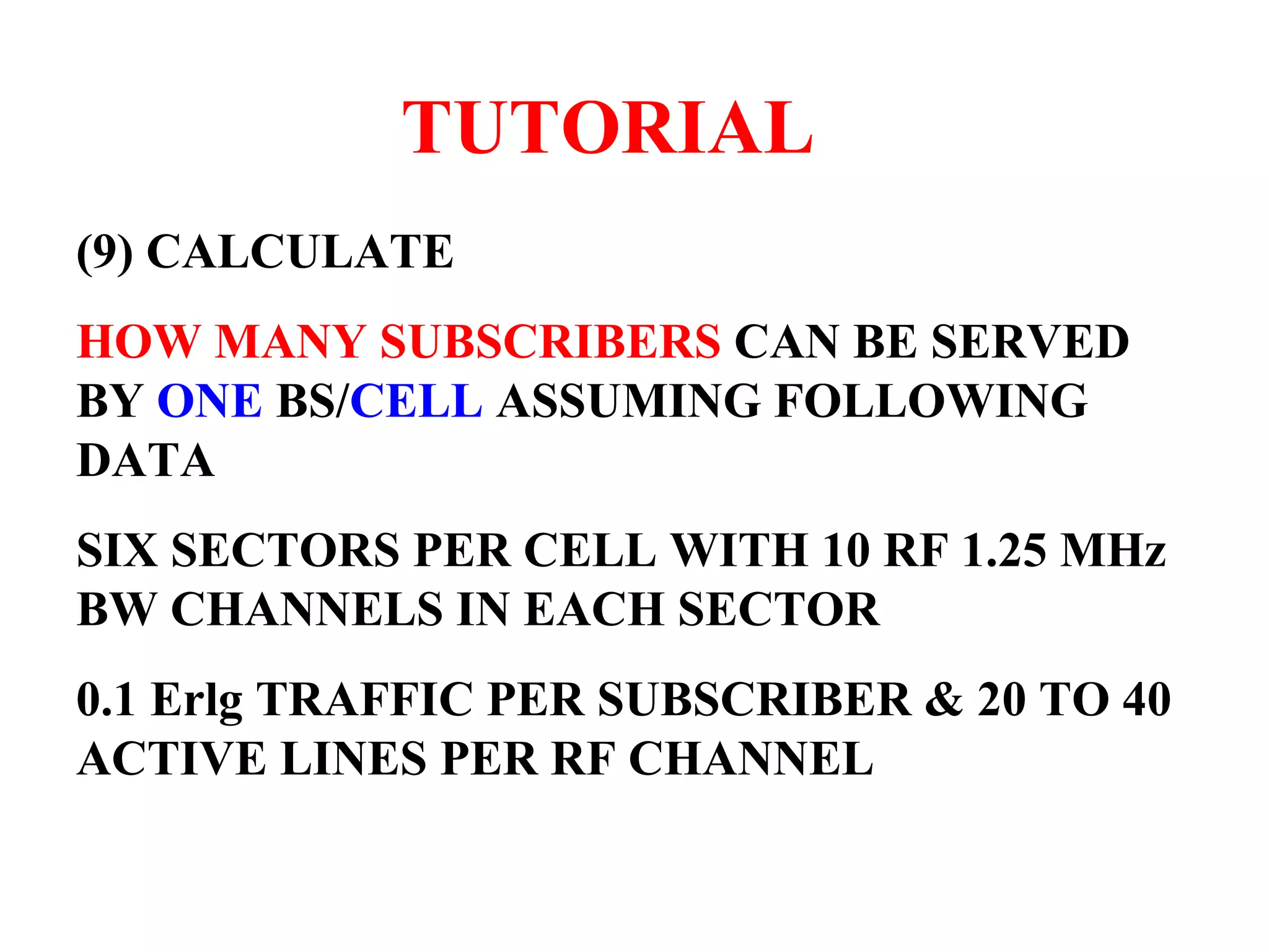 TUTORIAL (9) CALCULATE HOW MANY SUBSCRIBERS CAN BE SERVED BY ONE BS/ CELL ASSUMING FOLLOWING DATA SIX SECTORS PER CELL WITH 10 RF 1.25 MHz BW CHANNELS IN EACH SECTOR 0.1 Erlg TRAFFIC PER SUBSCRIBER & 20 TO 40 ACTIVE LINES PER RF CHANNEL 