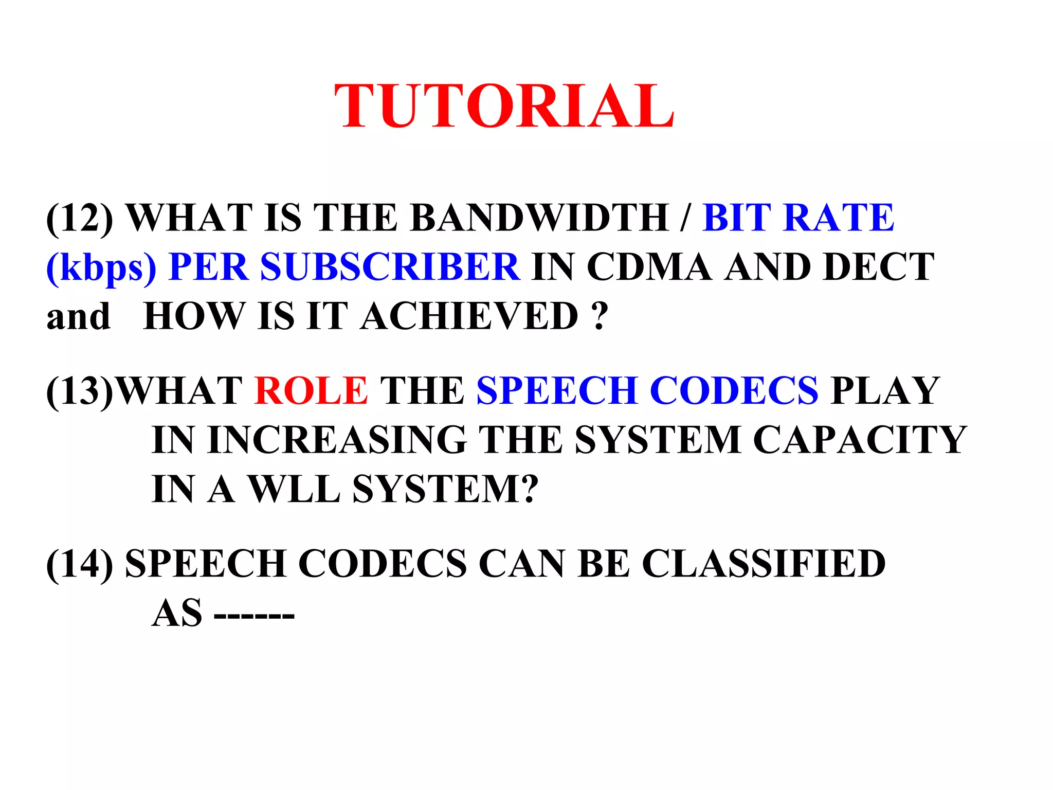 TUTORIAL (12) WHAT IS THE BANDWIDTH / BIT RATE (kbps) PER SUBSCRIBER IN CDMA AND DECT and HOW IS IT ACHIEVED ? (13)WHAT ROLE THE SPEECH CODECS PLAY IN INCREASING THE SYSTEM CAPACITY IN A WLL SYSTEM? (14) SPEECH CODECS CAN BE CLASSIFIED AS ------ 