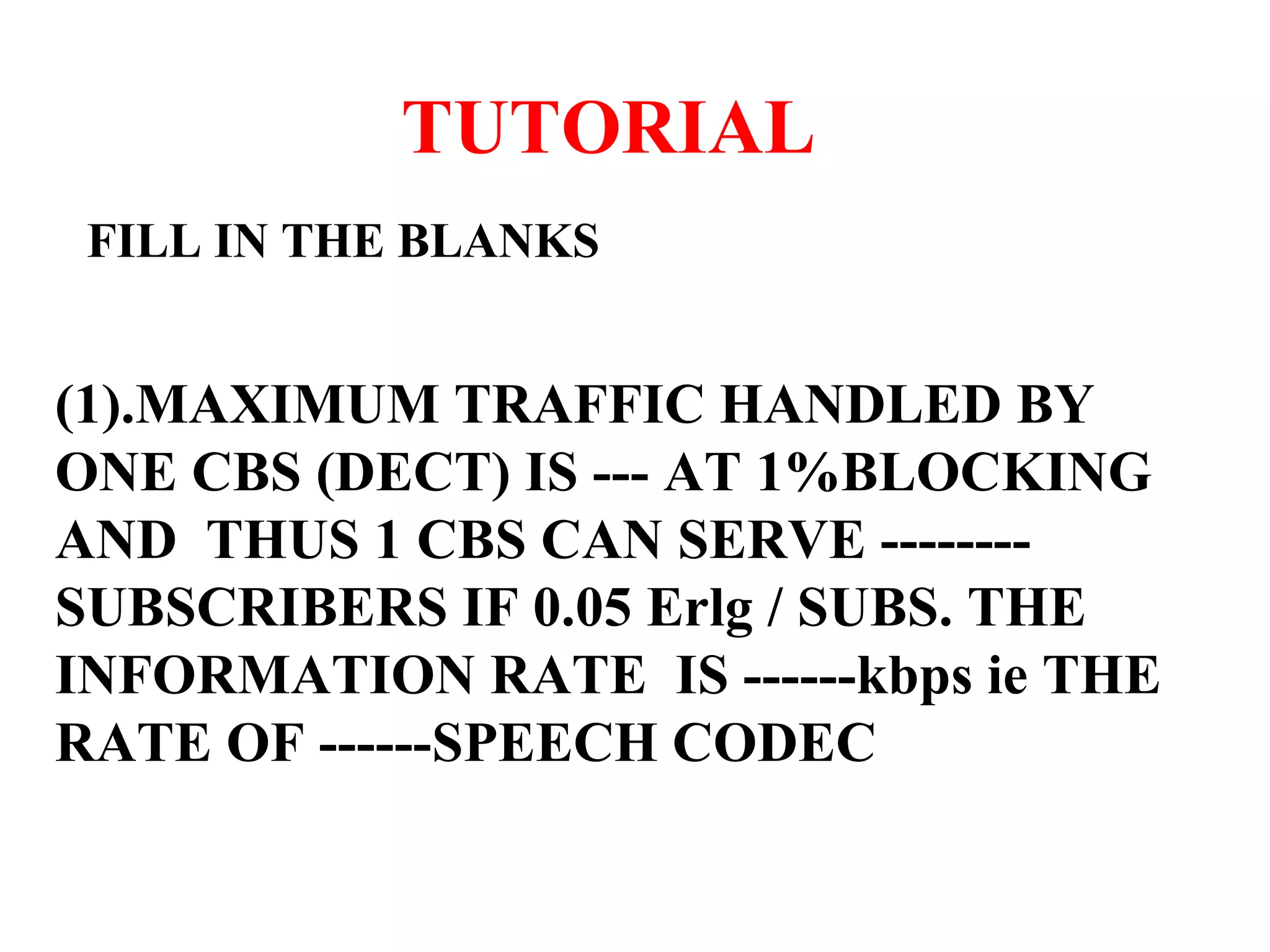 TUTORIAL FILL IN THE BLANKS (1).MAXIMUM TRAFFIC HANDLED BY ONE CBS (DECT) IS --- AT 1%BLOCKING AND THUS 1 CBS CAN SERVE --------SUBSCRIBERS IF 0.05 Erlg / SUBS. THE INFORMATION RATE IS ------kbps ie THE RATE OF ------SPEECH CODEC 